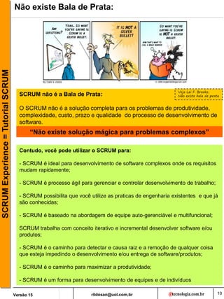rildosan@uol.com,br
Versão 15
SCRUM
Experience
=
Tutorial
SCRUM
10
Não existe Bala de Prata:
SCRUM não é a Bala de Prata:
O SCRUM não é a solução completa para os problemas de produtividade,
complexidade, custo, prazo e qualidade do processo de desenvolvimento de
software.
“Não existe solução mágica para problemas complexos”
Contudo, você pode utilizar o SCRUM para:
- SCRUM é ideal para desenvolvimento de software complexos onde os requisitos
mudam rapidamente;
- SCRUM é processo ágil para gerenciar e controlar desenvolvimento de trabalho;
- SCRUM possibilita que você utilize as praticas de engenharia existentes e que já
são conhecidas;
- SCRUM é baseado na abordagem de equipe auto-gerenciável e multifuncional;
SCRUM trabalha com conceito iterativo e incremental desenvolver software e/ou
produtos;
- SCRUM é o caminho para detectar e causa raiz e a remoção de qualquer coisa
que esteja impedindo o desenvolvimento e/ou entrega de software/produtos;
- SCRUM é o caminho para maximizar a produtividade;
- SCRUM é um forma para desenvolvimento de equipes e de indivíduos
Veja Lei F. Brooks,
Não existe bala de prata
 