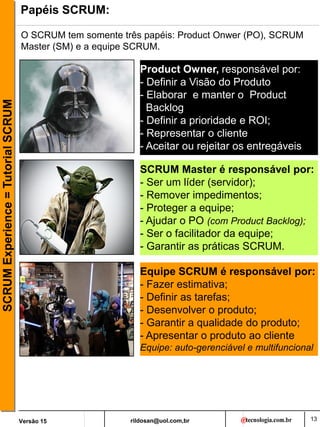 rildosan@uol.com,br
Versão 15
SCRUM
Experience
=
Tutorial
SCRUM
13
Papéis SCRUM:
Product Owner, responsável por:
- Definir a Visão do Produto
- Elaborar e manter o Product
Backlog
- Definir a prioridade e ROI;
- Representar o cliente
- Aceitar ou rejeitar os entregáveis
Equipe SCRUM é responsável por:
- Fazer estimativa;
- Definir as tarefas;
- Desenvolver o produto;
- Garantir a qualidade do produto;
- Apresentar o produto ao cliente
Equipe: auto-gerenciável e multifuncional
SCRUM Master é responsável por:
- Ser um líder (servidor);
- Remover impedimentos;
- Proteger a equipe;
- Ajudar o PO (com Product Backlog);
- Ser o facilitador da equipe;
- Garantir as práticas SCRUM.
O SCRUM tem somente três papéis: Product Onwer (PO), SCRUM
Master (SM) e a equipe SCRUM.
 