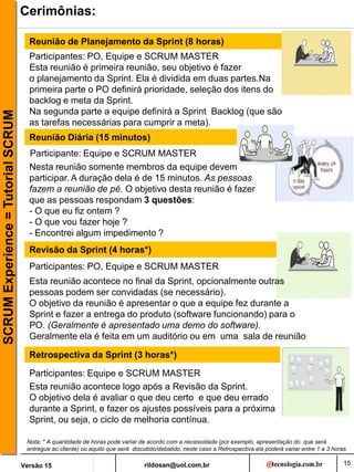 rildosan@uol.com,br
Versão 15
SCRUM
Experience
=
Tutorial
SCRUM
15
Cerimônias:
Reunião de Planejamento da Sprint (8 horas)
Reunião Diária (15 minutos)
Revisão da Sprint (4 horas*)
Retrospectiva da Sprint (3 horas*)
Participantes: PO, Equipe e SCRUM MASTER
Participante: Equipe e SCRUM MASTER
Participantes: PO, Equipe e SCRUM MASTER
Participantes: Equipe e SCRUM MASTER
Nesta reunião somente membros da equipe devem
participar. A duração dela é de 15 minutos. As pessoas
fazem a reunião de pé. O objetivo desta reunião é fazer
que as pessoas respondam 3 questões:
- O que eu fiz ontem ?
- O que vou fazer hoje ?
- Encontrei algum impedimento ?
Esta reunião acontece no final da Sprint, opcionalmente outras
pessoas podem ser convidadas (se necessário).
O objetivo da reunião é apresentar o que a equipe fez durante a
Sprint e fazer a entrega do produto (software funcionando) para o
PO. (Geralmente é apresentado uma demo do software).
Geralmente ela é feita em um auditório ou em uma sala de reunião
Esta reunião acontece logo após a Revisão da Sprint.
O objetivo dela é avaliar o que deu certo e que deu errado
durante a Sprint, e fazer os ajustes possíveis para a próxima
Sprint, ou seja, o ciclo de melhoria contínua.
Esta reunião é primeira reunião, seu objetivo é fazer
o planejamento da Sprint. Ela é dividida em duas partes.Na
primeira parte o PO definirá prioridade, seleção dos itens do
backlog e meta da Sprint.
Na segunda parte a equipe definirá a Sprint Backlog (que são
as tarefas necessárias para cumprir a meta).
Nota: * A quantidade de horas pode variar de acordo com a necessidade (por exemplo, apresentação do que será
entregue ao cliente) ou aquilo que será discutido/debatido, neste caso a Retrospectiva ela poderá variar entre 1 a 3 horas
 