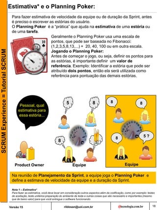 rildosan@uol.com,br
Versão 15
SCRUM
Experience
=
Tutorial
SCRUM
18
Estimativa* e o Planning Poker:
Geralmente o Planning Poker usa uma escala de
pontos, que pode ser baseada no Fibonacci:
(1,2,3,5,8,13,...) + 20, 40, 100 ou em outra escala.
Jogando o Planning Poker:
Antes de começar o jogo, ou seja, definir os pontos para
as estórias, é importante definir um valor de
referência. Exemplo: Identificar a estória que pode ser
atribuído dois pontos, então ela será utilizada como
referência para pontuação das demais estórias.
Para fazer estimativa de velocidade da equipe ou de duração da Sprint, antes
é preciso o escrever as estórias do usuário.
O Planning Poker é a “prática” que ajuda na estimativa de uma estória ou
de uma tarefa.
Pessoal, qual
estimativa para
essa estória...
Product Owner Equipe
8
5
8
Equipe
8 5 ?
8 8
Na reunião de Planejamento da Sprint, a equipe joga o Planning Poker e
define a estimava de velocidade da equipe e a duração da Sprint.
Nota 1 – Estimativa*
Para fazer as estimativa, você deve levar em consideração outros aspectos além da codificação, como por exemplo: testes
de aceitação, teste unitários preparação do ambiente de teste e outras coisas que são necessário e importantes (mesmo
que de baixo valor) para que você entregue o software funcionando.
 