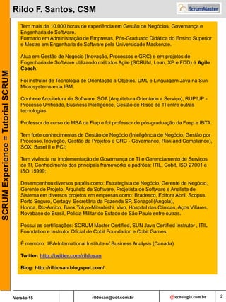 rildosan@uol.com,br
Versão 15
SCRUM
Experience
=
Tutorial
SCRUM
2
Rildo F. Santos, CSM
Tem mais de 10.000 horas de experiência em Gestão de Negócios, Governança e
Engenharia de Software.
Formado em Administração de Empresas, Pós-Graduado Didática do Ensino Superior
e Mestre em Engenharia de Software pela Universidade Mackenzie.
Atua em Gestão de Negócio (Inovação, Processos e GRC) e em projetos de
Engenharia de Software utilizando métodos Agile (SCRUM, Lean, XP e FDD) é Agile
Coach.
Foi instrutor de Tecnologia de Orientação a Objetos, UML e Linguagem Java na Sun
Microsystems e da IBM.
Conhece Arquitetura de Software, SOA (Arquitetura Orientado a Serviço), RUP/UP -
Processo Unificado, Business Intelligence, Gestão de Risco de TI entre outras
tecnologias.
Professor de curso de MBA da Fiap e foi professor de pós-graduação da Fasp e IBTA.
Tem forte conhecimentos de Gestão de Negócio (Inteligência de Negócio, Gestão por
Processo, Inovação, Gestão de Projetos e GRC - Governance, Risk and Compliance),
SOX, Basel II e PCI;
Tem vivência na implementação de Governança de TI e Gerenciamento de Serviços
de TI, Conhecimento dos principais frameworks e padrões: ITIL, Cobit, ISO 27001 e
ISO 15999;
Desempenhou diversos papéis como: Estrategista de Negócio, Gerente de Negócio,
Gerente de Projeto, Arquiteto de Software, Projetista de Software e Analista de
Sistema em diversos projetos em empresas como: Bradesco, Editora Abril, Scopus,
Porto Seguro, Certagy, Secretária da Fazenda SP, Sonagol (Angola),
Honda, Dix-Amico, Bank Tokyo-Mitsubishi, Vivo, Hospital das Clinicas, Aços Villares,
Novabase do Brasil, Policia Militar do Estado de São Paulo entre outras.
Possui as certificações: SCRUM Master Certified, SUN Java Certified Instrutor , ITIL
Foundation e Instrutor Oficial de Cobit Foundation e Cobit Games;
É membro: IIBA-International Institute of Business Analysis (Canada)
Twitter: http://twitter.com/rildosan
Blog: http://rildosan.blogspot.com/
 