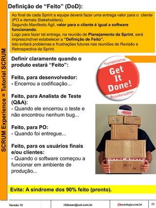 rildosan@uol.com,br
Versão 15
SCRUM
Experience
=
Tutorial
SCRUM
20
Definição de “Feito” (DoD):
Definir claramente quando o
produto estará “Feito”:
Feito, para desenvolvedor:
- Encerrou a codificação...
Feito, para Analista de Teste
(Q&A):
- Quando ele encerrou o teste e
não encontrou nenhum bug...
Feito, para PO:
- Quando foi entregue...
Feito, para os usuários finais
e/ou clientes:
- Quando o software começou a
funcionar em ambiente de
produção...
Ao final de cada Sprint a equipe deverá fazer uma entrega valor para o cliente
(PO e demais Stakeholders).
Segundo Manifesto Ágil, valor para o cliente é igual a software
funcionando.
Logo para fazer tal entrega, na reunião de Planejamento da Sprint, será
imprescindível estabelecer a “Definição de Feito”.
Isto evitará problemas e frustrações futuras nas reuniões de Revisão e
Retrospectiva da Sprint.
Evite: A síndrome dos 90% feito (pronto).
 