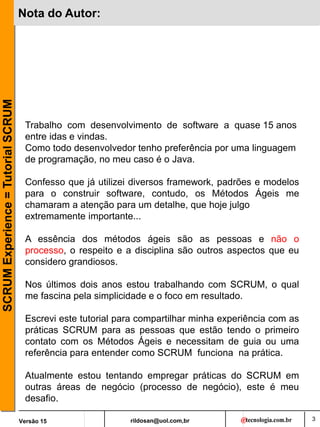 rildosan@uol.com,br
Versão 15
SCRUM
Experience
=
Tutorial
SCRUM
3
Nota do Autor:
Trabalho com desenvolvimento de software a quase 15 anos
entre idas e vindas.
Como todo desenvolvedor tenho preferência por uma linguagem
de programação, no meu caso é o Java.
Confesso que já utilizei diversos framework, padrões e modelos
para o construir software, contudo, os Métodos Ágeis me
chamaram a atenção para um detalhe, que hoje julgo
extremamente importante...
A essência dos métodos ágeis são as pessoas e não o
processo, o respeito e a disciplina são outros aspectos que eu
considero grandiosos.
Nos últimos dois anos estou trabalhando com SCRUM, o qual
me fascina pela simplicidade e o foco em resultado.
Escrevi este tutorial para compartilhar minha experiência com as
práticas SCRUM para as pessoas que estão tendo o primeiro
contato com os Métodos Ágeis e necessitam de guia ou uma
referência para entender como SCRUM funciona na prática.
Atualmente estou tentando empregar práticas do SCRUM em
outras áreas de negócio (processo de negócio), este é meu
desafio.
 
