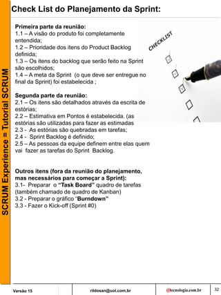 rildosan@uol.com,br
Versão 15
SCRUM
Experience
=
Tutorial
SCRUM Check List do Planejamento da Sprint:
Primeira parte da reunião:
1.1 – A visão do produto foi completamente
entendida;
1.2 – Prioridade dos itens do Product Backlog
definida;
1.3 – Os itens do backlog que serão feito na Sprint
são escolhidos;
1.4 – A meta da Sprint (o que deve ser entregue no
final da Sprint) foi estabelecida ;
Segunda parte da reunião:
2.1 – Os itens são detalhados através da escrita de
estórias;
2.2 – Estimativa em Pontos é estabelecida. (as
estórias são utilizadas para fazer as estimadas
2.3 - As estórias são quebradas em tarefas;
2.4 - Sprint Backlog é definido;
2.5 – As pessoas da equipe definem entre elas quem
vai fazer as tarefas do Sprint Backlog.
Outros itens (fora da reunião do planejamento,
mas necessários para começar a Sprint):
3.1- Preparar o “Task Board” quadro de tarefas
(também chamado de quadro de Kanban)
3.2 - Preparar o gráfico “Burndown”
3.3 - Fazer o Kick-off (Sprint #0)
32
 