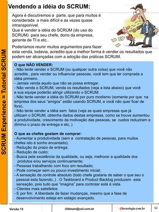 rildosan@uol.com,br
Versão 15
SCRUM
Experience
=
Tutorial
SCRUM Vendendo a idéia do SCRUM:
52
O que NÃO VENDER:
- Não tente vender o SCRUM (ou qualquer outra coisa) que você não
acredite...para vender ou influenciar pessoas, você tem que ter comprada a
idéia primeiro.
- Jamais venda aquilo que não se possa entregar.
- Não venda o SCRUM, venda os resultados (veja a lista abaixo) que você
e sua equipe poderão atingir utilizando o SCRUM.
- Não tente vender a idéia do SCRUM por puro modismo (somente por que na
empresa dos seus “amigos” estão usando SCRUM, e você não quer ficar de
fora)..
- Não tente vender a idéia sem fatos (veja as quais empresas que já
utilizam o SCRUM, obtenha dados destas empresas, como se houve aumentou
a produtividade, crescimento da motivação das pessoas, se custos reduziram e
diminui o prazo de entrega e etc..)
O que as chefes gostam de comprar:
- Aumentar a produtividade (sem a contratação de pessoas, para muitos
chefes isto é sonho encantado);
- Redução do prazo de entrega;
- Redução de custo;
- Busca pela excelência da qualidade, ou seja, melhorar a qualidade dos
produtos e/ou serviços continuamente;
- Pessoas trabalhando com foco em resultado;
- Pode começar sem ou pouco investimento inicial;
- A sensação de controle absoluto (todo chefe gostaria de saber o que seu o
pessoal esta fazendo..) . O Taskboard e Product Backlog produzem esta
sensação, pois tudo que “imagina” para controlar está à vista.
- Clientes mais satisfeitos
- E por fim: A liberdade de fazer mudanças, mesmo que a fase de
desenvolvimento esteja em estágio avançado.
Agora é discutiremos a parte, que para muitos é
considerada a mais difícil e as vezes quase
intransponível.
Que é vender a idéia do SCRUM (do uso do
SCRUM) para seu chefe, dono da empresa,
gerente de TI e etc..
Poderíamos reunir muitos argumentos para fazer
esta venda, todavia, acredito que a melhor forma é vender os resultados que
podem ser alcançadas com a adoção das práticas SCRUM.
 