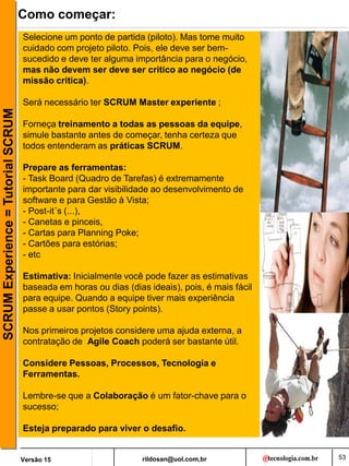 rildosan@uol.com,br
Versão 15
SCRUM
Experience
=
Tutorial
SCRUM Como começar:
Selecione um ponto de partida (piloto). Mas tome muito
cuidado com projeto piloto. Pois, ele deve ser bem-
sucedido e deve ter alguma importância para o negócio,
mas não devem ser deve ser critico ao negócio (de
missão critica).
Será necessário ter SCRUM Master experiente ;
Forneça treinamento a todas as pessoas da equipe,
simule bastante antes de começar, tenha certeza que
todos entenderam as práticas SCRUM.
Prepare as ferramentas:
- Task Board (Quadro de Tarefas) é extremamente
importante para dar visibilidade ao desenvolvimento de
software e para Gestão à Vista;
- Post-it´s (...),
- Canetas e pinceis,
- Cartas para Planning Poke;
- Cartões para estórias;
- etc
Estimativa: Inicialmente você pode fazer as estimativas
baseada em horas ou dias (dias ideais), pois, é mais fácil
para equipe. Quando a equipe tiver mais experiência
passe a usar pontos (Story points).
Nos primeiros projetos considere uma ajuda externa, a
contratação de Agile Coach poderá ser bastante útil.
Considere Pessoas, Processos, Tecnologia e
Ferramentas.
Lembre-se que a Colaboração é um fator-chave para o
sucesso;
Esteja preparado para viver o desafio.
53
 