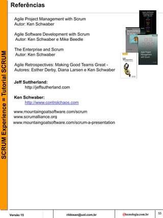 rildosan@uol.com,br
Versão 15
SCRUM
Experience
=
Tutorial
SCRUM
55
Referências
Agile Project Management with Scrum
Autor: Ken Schwaber
Agile Software Development with Scrum
Autor: Ken Schwaber e Mike Beedle
The Enterprise and Scrum
Autor: Ken Schwaber
Agile Retrospectives: Making Good Teams Great -
Autores: Esther Derby, Diana Larsen e Ken Schwaber
Jeff Suttherland:
http://jeffsutherland.com
Ken Schwaber:
http://www.controlchaos.com
www.mountaingoatsoftware.com/scrum
www.scrumalliance.org
www.mountaingoatsoftware.com/scrum-a-presentation
 