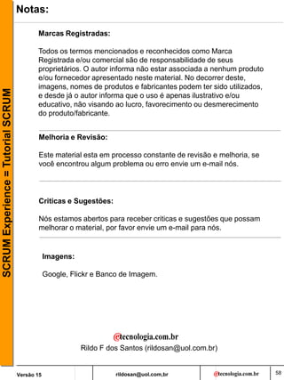 rildosan@uol.com,br
Versão 15
SCRUM
Experience
=
Tutorial
SCRUM
58
Notas:
Marcas Registradas:
Todos os termos mencionados e reconhecidos como Marca
Registrada e/ou comercial são de responsabilidade de seus
proprietários. O autor informa não estar associada a nenhum produto
e/ou fornecedor apresentado neste material. No decorrer deste,
imagens, nomes de produtos e fabricantes podem ter sido utilizados,
e desde já o autor informa que o uso é apenas ilustrativo e/ou
educativo, não visando ao lucro, favorecimento ou desmerecimento
do produto/fabricante.
Melhoria e Revisão:
Este material esta em processo constante de revisão e melhoria, se
você encontrou algum problema ou erro envie um e-mail nós.
Criticas e Sugestões:
Nós estamos abertos para receber criticas e sugestões que possam
melhorar o material, por favor envie um e-mail para nós.
Rildo F dos Santos (rildosan@uol.com.br)
Imagens:
Google, Flickr e Banco de Imagem.
 