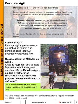 rildosan@uol.com,br
Versão 15
SCRUM
Experience
=
Tutorial
SCRUM
7
Como ser Ágil:
Como ser ágil ?
Para “ser ágil” é preciso colocar
em prática os valores e os
princípios ágeis (aqueles
descritos no Manifesto Ágil).
Quando utilizar os Métodos os
Ágeis ?
Antes de responder esta questão
façamos uma outra pergunta
questione: Se os Métodos Ágeis
ajudará a melhorar os
resultados (ou sucesso) dos
projetos de desenvolvimento de
software ?
Se a resposta for SIM, não perca
tempo, arregace as mangas e vá a
luta
 Lembre-se que o bom processo de desenvolvimento de software é aquele que permite
que a equipe tenha sucesso
 