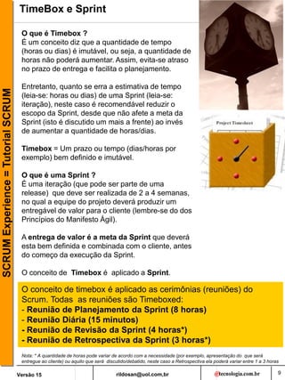 rildosan@uol.com,br
Versão 15
SCRUM
Experience
=
Tutorial
SCRUM
9
TimeBox e Sprint
O que é Timebox ?
É um conceito diz que a quantidade de tempo
(horas ou dias) é imutável, ou seja, a quantidade de
horas não poderá aumentar. Assim, evita-se atraso
no prazo de entrega e facilita o planejamento.
Entretanto, quanto se erra a estimativa de tempo
(leia-se: horas ou dias) de uma Sprint (leia-se:
iteração), neste caso é recomendável reduzir o
escopo da Sprint, desde que não afete a meta da
Sprint (isto é discutido um mais a frente) ao invés
de aumentar a quantidade de horas/dias.
Timebox = Um prazo ou tempo (dias/horas por
exemplo) bem definido e imutável.
O que é uma Sprint ?
É uma iteração (que pode ser parte de uma
release) que deve ser realizada de 2 a 4 semanas,
no qual a equipe do projeto deverá produzir um
entregável de valor para o cliente (lembre-se do dos
Princípios do Manifesto Ágil).
A entrega de valor é a meta da Sprint que deverá
esta bem definida e combinada com o cliente, antes
do começo da execução da Sprint.
O conceito de Timebox é aplicado a Sprint.
O conceito de timebox é aplicado as cerimônias (reuniões) do
Scrum. Todas as reuniões são Timeboxed:
- Reunião de Planejamento da Sprint (8 horas)
- Reunião Diária (15 minutos)
- Reunião de Revisão da Sprint (4 horas*)
- Reunião de Retrospectiva da Sprint (3 horas*)
Nota: * A quantidade de horas pode variar de acordo com a necessidade (por exemplo, apresentação do que será
entregue ao cliente) ou aquilo que será discutido/debatido, neste caso a Retrospectiva ela poderá variar entre 1 a 3 horas
 