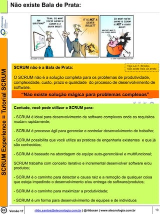 Não existe Bala de Prata:




                                                                                                                Veja Lei F. Brooks,
                                      SCRUM não é a Bala de Prata:                                              Não existe bala de prata
SCRUM Experience = Tutorial SCRUM




                                      O SCRUM não é a solução completa para os problemas de produtividade,
                                      complexidade, custo, prazo e qualidade do processo de desenvolvimento de
                                      software.
                                           “Não existe solução mágica para problemas complexos”

                                      Contudo, você pode utilizar o SCRUM para:

                                      - SCRUM é ideal para desenvolvimento de software complexos onde os requisitos
                                      mudam rapidamente;

                                      - SCRUM é processo ágil para gerenciar e controlar desenvolvimento de trabalho;

                                      - SCRUM possibilita que você utilize as praticas de engenharia existentes e que já
                                      são conhecidas;

                                      - SCRUM é baseado na abordagem de equipe auto-gerenciável e multifuncional;

                                      SCRUM trabalha com conceito iterativo e incremental desenvolver software e/ou
                                      produtos;

                                      - SCRUM é o caminho para detectar e causa raiz e a remoção de qualquer coisa
                                      que esteja impedindo o desenvolvimento e/ou entrega de software/produtos;

                                      - SCRUM é o caminho para maximizar a produtividade;

                                      - SCRUM é um forma para desenvolvimento de equipes e de indivíduos

                                    Versão 17     rildo.santos@etecnologia.com.br | @rildosan | www.etecnologia.com.br                 10
 