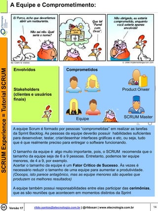 SCRUM Experience = Tutorial SCRUM   A Equipe e Comprometimento:




                                      Envolvidos                       Comprometidos



                                      Stakeholders                                                            Product Onwer
                                      (clientes e usuários
                                      finais)



                                                                              Equipe                           SCRUM Master

                                      A equipe Scrum é formado por pessoas “comprometidas” em realizar as tarefas
                                      da Sprint Backlog. As pessoas da equipe deverão possuir habilidades suficientes
                                      para desenvolver, testar, criar/desenhar interfaces gráficas e etc, ou seja, tudo
                                      que é que realmente preciso para entregar o software funcionando.

                                      O tamanho da equipe é algo muito importante, pois, o SCRUM recomenda que o
                                      tamanho da equipe seja de 6 a 9 pessoas. Entretanto, podemos ter equipe
                                      menores, de 4 a 9, por exemplo.
                                      Acertar o tamanho da equipe é um Fator Critico de Sucesso. Ás vezes é
                                      necessário reduzir o tamanho de uma equipe para aumentar a produtividade.
                                      (Oooops, isto parece antagônico, mas as equipe menores são aquelas que
                                      produzem os melhores resultados)

                                      A equipe também possui responsabilidades entre elas participar das cerimônias,
                                      que as são reuniões que acontecem em momentos distintos da Sprint


                                    Versão 17     rildo.santos@etecnologia.com.br | @rildosan | www.etecnologia.com.br        14
 