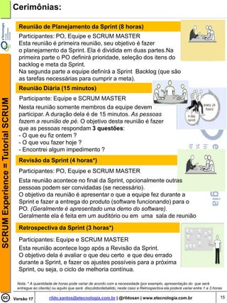 Cerimônias:

                                      Reunião de Planejamento da Sprint (8 horas)
                                      Participantes: PO, Equipe e SCRUM MASTER
                                      Esta reunião é primeira reunião, seu objetivo é fazer
                                      o planejamento da Sprint. Ela é dividida em duas partes.Na
                                      primeira parte o PO definirá prioridade, seleção dos itens do
                                      backlog e meta da Sprint.
                                      Na segunda parte a equipe definirá a Sprint Backlog (que são
                                      as tarefas necessárias para cumprir a meta).
                                      Reunião Diária (15 minutos)
                                      Participante: Equipe e SCRUM MASTER
SCRUM Experience = Tutorial SCRUM




                                      Nesta reunião somente membros da equipe devem
                                      participar. A duração dela é de 15 minutos. As pessoas
                                      fazem a reunião de pé. O objetivo desta reunião é fazer
                                      que as pessoas respondam 3 questões:
                                      - O que eu fiz ontem ?
                                      - O que vou fazer hoje ?
                                      - Encontrei algum impedimento ?
                                      Revisão da Sprint (4 horas*)
                                      Participantes: PO, Equipe e SCRUM MASTER
                                      Esta reunião acontece no final da Sprint, opcionalmente outras
                                      pessoas podem ser convidadas (se necessário).
                                      O objetivo da reunião é apresentar o que a equipe fez durante a
                                      Sprint e fazer a entrega do produto (software funcionando) para o
                                      PO. (Geralmente é apresentado uma demo do software).
                                      Geralmente ela é feita em um auditório ou em uma sala de reunião

                                      Retrospectiva da Sprint (3 horas*)

                                      Participantes: Equipe e SCRUM MASTER
                                      Esta reunião acontece logo após a Revisão da Sprint.
                                      O objetivo dela é avaliar o que deu certo e que deu errado
                                      durante a Sprint, e fazer os ajustes possíveis para a próxima
                                      Sprint, ou seja, o ciclo de melhoria contínua.

                                     Nota: * A quantidade de horas pode variar de acordo com a necessidade (por exemplo, apresentação do que será
                                     entregue ao cliente) ou aquilo que será discutido/debatido, neste caso a Retrospectiva ela poderá variar entre 1 a 3 horas

                                    Versão 17           rildo.santos@etecnologia.com.br | @rildosan | www.etecnologia.com.br                                  15
 