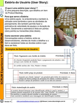 Estória do Usuário (User Story):
                                    O que é uma estória (user story) ?
                                    É uma pequena descrição, que detalha um item
                                    do Product Backlog.
                                    Para que serve a Estória:
                                    Uma estória ajuda no entendimento e também é,
                                    utilizada como lembrete e para as atividades de
                                    planejamento. Ele também permite fazer a
                                    estimativa de velocidade da equipe e a duração da
                                    Sprint. Geralmente a estimativa é feita em pontos
                                    (story points) ou horas/dias (dias ideais).
SCRUM Experience = Tutorial SCRUM




                                    Como escrever uma estória:
                                    Conversações sobre a história, entre os
                                    desenvolvedores, clientes de modo a detalhar a o
                                    item e esclarecer todas as dúvidas sobre o que
                                    deve ser feito.
                                     Exemplos de Estórias do Usuário:


                                                   Titulo: Pagamento com Cartão de Crédito                  Prioridade: 1-Alta

                                                   Os clientes (hospedes) poderão fazer o pagamento da estadia e dos
                                                   serviços com Cartão de Crédito.

                                                   Os cartão aceitos são: Visa, Master e Amex.



                                                          Titulo: Exibir preço do produto                         Prioridade: 3-Baixa

                                                          Quando um cliente “passar” um produto pelo leitor do scanner e o
                                                          código de barra (código do produto) for válido o sistema deverá
                                                          buscar o preço do produto e exibi-lo na tela do scanner



                                                Titulo: Autenticação de usuário                         Prioridade: 2-Média

                                            O usuário deverá fornecer uma identificação válida (e-mail e senha), o
                                            sistema deverá autenticá-lo de acordo com “User Profile”. Se autenticação
                                            for positiva o usuário deverá receber a autorização de acesso.
                                            Caso contrário receberá uma mensagem de identificação inválida


                                                      rildo.santos@etecnologia.com.br | @rildosan | www.etecnologia.com.br         17
                                    Versão 17
 