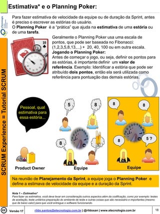 Estimativa* e o Planning Poker:
                                     Para fazer estimativa de velocidade da equipe ou de duração da Sprint, antes
                                     é preciso o escrever as estórias do usuário.
                                     O Planning Poker é a “prática” que ajuda na estimativa de uma estória ou
                                     de uma tarefa.
                                                           Geralmente o Planning Poker usa uma escala de
                                                           pontos, que pode ser baseada no Fibonacci:
                                                           (1,2,3,5,8,13,...) + 20, 40, 100 ou em outra escala.
                                                           Jogando o Planning Poker:
                                                           Antes de começar o jogo, ou seja, definir os pontos para
                                                           as estórias, é importante definir um valor de
                                                           referência. Exemplo: Identificar a estória que pode ser
SCRUM Experience = Tutorial SCRUM




                                                           atribuído dois pontos, então ela será utilizada como
                                                           referência para pontuação das demais estórias.




                                                                                  5                     8              8                       8
                                           Pessoal, qual
                                          estimativa para
                                          essa estória...




                                                                                                                           8                       5?
                                                                           8




                                       Product Owner                                   Equipe                                      Equipe

                                     Na reunião de Planejamento da Sprint, a equipe joga o Planning Poker e
                                     define a estimava de velocidade da equipe e a duração da Sprint.

                                     Nota 1 – Estimativa*
                                     Para fazer as estimativa, você deve levar em consideração outros aspectos além da codificação, como por exemplo: testes
                                     de aceitação, teste unitários preparação do ambiente de teste e outras coisas que são necessário e importantes (mesmo
                                     que de baixo valor) para que você entregue o software funcionando.


                                    Versão 17          rildo.santos@etecnologia.com.br | @rildosan | www.etecnologia.com.br                               18
 