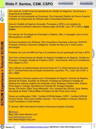 Rildo F. Santos, CSM, CSPO
                                       Tem mais de 10.000 horas de experiência em Gestão de Negócios, Governança e
                                       Engenharia de Software.
                                       Formado em Administração de Empresas, Pós-Graduado Didática do Ensino Superior
                                       e Mestre em Engenharia de Software pela Universidade Mackenzie.

                                       Atua em Gestão de Negócio (Inovação, Processos e GRC) e em projetos de
                                       Engenharia de Software utilizando métodos Agile (SCRUM, Lean, XP e FDD) é Agile
                                       Coach.

                                       Foi instrutor de Tecnologia de Orientação a Objetos, UML e Linguagem Java na Sun
                                       Microsystems e da IBM.

                                       Conhece Arquitetura de Software, SOA (Arquitetura Orientado a Serviço), RUP/UP -
SCRUM Experience = Tutorial SCRUM




                                       Processo Unificado, Business Intelligence, Gestão de Risco de TI entre outras
                                       tecnologias.

                                       Professor de curso de MBA da Fiap e foi professor de pós-graduação da Fasp e IBTA.

                                       Tem forte conhecimentos de Gestão de Negócio (Inteligência de Negócio, Gestão por
                                       Processo, Inovação, Gestão de Projetos e GRC - Governance, Risk and Compliance),
                                       SOX, Basel II e PCI;

                                       Tem vivência na implementação de Governança de TI e Gerenciamento de Serviços
                                       de TI, Conhecimento dos principais frameworks e padrões: ITIL, Cobit, ISO 27001 e
                                       ISO 15999;

                                       Desempenhou diversos papéis como: Estrategista de Negócio, Gerente de Negócio,
                                       Gerente de Projeto, Arquiteto de Software, Projetista de Software e Analista de
                                       Sistema em diversos projetos em empresas como: Bradesco, Editora Abril, Scopus,
                                       Porto Seguro, Certagy, Secretária da Fazenda SP, Sonagol (Angola),
                                       Honda, Dix-Amico, Bank Tokyo-Mitsubishi, Vivo, Hospital das Clinicas, Aços Villares,
                                       Novabase do Brasil, Policia Militar do Estado de São Paulo entre outras.

                                       Possui as certificações: CSM - Certified SCRUM Master, CSPO - Certified SCRUM
                                       Product Owner ,SUN Java Certified Instrutor , ITIL Foundation e Instrutor Oficial de
                                       Cobit Foundation e Cobit Games;

                                       É membro: IIBA-International Institute of Business Analysis (Canada)

                                       @rildosan
                                       Blog: http://www.rildosan.com/
                                       www.etecnologia.com.br
                                       http://etecnologioa.ning.com


                                    Versão 17      rildo.santos@etecnologia.com.br | @rildosan | www.etecnologia.com.br       2
 