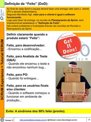 Definição de “Feito” (DoD):
                                     Ao final de cada Sprint a equipe deverá fazer uma entrega valor para o cliente
                                     (PO e demais Stakeholders).
                                     Segundo Manifesto Ágil, valor para o cliente é igual a software
                                     funcionando.
                                     Logo para fazer tal entrega, na reunião de Planejamento da Sprint, será
                                     imprescindível estabelecer a “Definição de Feito”.
                                     Isto evitará problemas e frustrações futuras nas reuniões de Revisão e
                                     Retrospectiva da Sprint.

                                     Definir claramente quando o
                                     produto estará “Feito”:
SCRUM Experience = Tutorial SCRUM




                                     Feito, para desenvolvedor:
                                     - Encerrou a codificação...

                                     Feito, para Analista de Teste
                                     (Q&A):
                                     - Quando ele encerrou o teste e
                                     não encontrou nenhum bug...

                                     Feito, para PO:
                                     - Quando foi entregue...

                                     Feito, para os usuários finais
                                     e/ou clientes:
                                     - Quando o software começou a
                                     funcionar em ambiente de
                                     produção...


                                    Evite: A síndrome dos 90% feito (pronto).

                                    Versão 17    rildo.santos@etecnologia.com.br | @rildosan | www.etecnologia.com.br   20
 