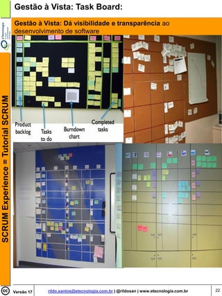 Gestão à Vista: Task Board:
                                    Gestão à Vista: Dá visibilidade e transparência ao
                                    desenvolvimento de software
SCRUM Experience = Tutorial SCRUM




                                    Versão 17   rildo.santos@etecnologia.com.br | @rildosan | www.etecnologia.com.br   22
 