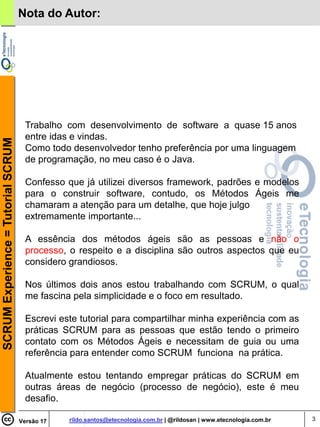 Nota do Autor:




                                      Trabalho com desenvolvimento de software a quase 15 anos
                                      entre idas e vindas.
SCRUM Experience = Tutorial SCRUM




                                      Como todo desenvolvedor tenho preferência por uma linguagem
                                      de programação, no meu caso é o Java.

                                      Confesso que já utilizei diversos framework, padrões e modelos
                                      para o construir software, contudo, os Métodos Ágeis me
                                      chamaram a atenção para um detalhe, que hoje julgo
                                      extremamente importante...

                                      A essência dos métodos ágeis são as pessoas e não o
                                      processo, o respeito e a disciplina são outros aspectos que eu
                                      considero grandiosos.

                                      Nos últimos dois anos estou trabalhando com SCRUM, o qual
                                      me fascina pela simplicidade e o foco em resultado.

                                      Escrevi este tutorial para compartilhar minha experiência com as
                                      práticas SCRUM para as pessoas que estão tendo o primeiro
                                      contato com os Métodos Ágeis e necessitam de guia ou uma
                                      referência para entender como SCRUM funciona na prática.

                                      Atualmente estou tentando empregar práticas do SCRUM em
                                      outras áreas de negócio (processo de negócio), este é meu
                                      desafio.

                                    Versão 17   rildo.santos@etecnologia.com.br | @rildosan | www.etecnologia.com.br   3
 