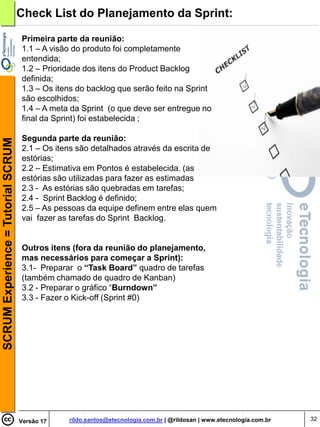 Check List do Planejamento da Sprint:

                                    Primeira parte da reunião:
                                    1.1 – A visão do produto foi completamente
                                    entendida;
                                    1.2 – Prioridade dos itens do Product Backlog
                                    definida;
                                    1.3 – Os itens do backlog que serão feito na Sprint
                                    são escolhidos;
                                    1.4 – A meta da Sprint (o que deve ser entregue no
                                    final da Sprint) foi estabelecida ;

                                    Segunda parte da reunião:
SCRUM Experience = Tutorial SCRUM




                                    2.1 – Os itens são detalhados através da escrita de
                                    estórias;
                                    2.2 – Estimativa em Pontos é estabelecida. (as
                                    estórias são utilizadas para fazer as estimadas
                                    2.3 - As estórias são quebradas em tarefas;
                                    2.4 - Sprint Backlog é definido;
                                    2.5 – As pessoas da equipe definem entre elas quem
                                    vai fazer as tarefas do Sprint Backlog.


                                    Outros itens (fora da reunião do planejamento,
                                    mas necessários para começar a Sprint):
                                    3.1- Preparar o “Task Board” quadro de tarefas
                                    (também chamado de quadro de Kanban)
                                    3.2 - Preparar o gráfico “Burndown”
                                    3.3 - Fazer o Kick-off (Sprint #0)




                                    Versão 17   rildo.santos@etecnologia.com.br | @rildosan | www.etecnologia.com.br   32
 