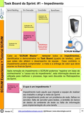 Task Board da Sprint: #1 – Impedimento
                                      Sprint Backlog        Em Execução        Concluído         BurnDown

                                                                                Cadastro de
                                                                                Categoria de
                                                                                Apartamentos




                                                             Cadastro de
                                                             Apartamentos




                                                             Problemas no
                                                             Servidor de
SCRUM Experience = Tutorial SCRUM




                                                             Teste


                                        Cadastro de
                                        Clientes                               SCRUM Master
                                                                               deverá resolver
                                                                               (remover) este
                                                                                impedimento

                                                                                                                SCRUM Master

                                      Cabe ao “SCRUM Master”           remover todos os impedimentos,
                                      identificados e demonstrados no Task Board (quadro de tarefas), para
                                      que estes não afetem o desempenho da equipe. Caso contrário, o
                                      impedimento poderá comprometer a meta e a entrega de valor que deve
                                      ocorrer no final da Sprint.

                                      Após remoção do impedimento o SCRUM podemos “registrar em base de
                                      conhecimento” a “causa raiz do impedimento”, esta informação deverá ser
                                      utilizada para melhorar o processo, logo será discutida na Retrospectiva
                                      da Sprint.


                                       Problemas no
                                       Servidor de          O que é um impedimento ?
                                       Teste

                                                            Impedimento tudo aquilo que impede a equipe de realizar
                                                            seu trabalho e atingir a meta da Sprint.
                                                            Um impedimento pode ser um problema de rede, falhas no
                                                            servidor, falta de servidor para testes, a lentidão do banco
                                                            de dados do ambiente de teste ou falta de informação
                                                            para implementação de uma tarefa.

                                    Versão 17         rildo.santos@etecnologia.com.br | @rildosan | www.etecnologia.com.br     40
 