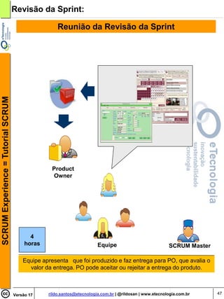 Revisão da Sprint:

                                                     Reunião da Revisão da Sprint
SCRUM Experience = Tutorial SCRUM




                                                  Product
                                                  Owner




                                           4
                                         horas                          Equipe                            SCRUM Master

                                        Equipe apresenta que foi produzido e faz entrega para PO, que avalia o
                                          valor da entrega. PO pode aceitar ou rejeitar a entrega do produto.



                                    Versão 17    rildo.santos@etecnologia.com.br | @rildosan | www.etecnologia.com.br    47
 