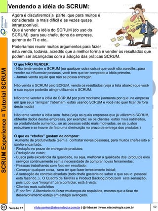 Vendendo a idéia do SCRUM:
                                     Agora é discutiremos a parte, que para muitos é
                                     considerada a mais difícil e as vezes quase
                                     intransponível.
                                     Que é vender a idéia do SCRUM (do uso do
                                     SCRUM) para seu chefe, dono da empresa,
                                     gerente de TI e etc..
                                     Poderíamos reunir muitos argumentos para fazer
                                     esta venda, todavia, acredito que a melhor forma é vender os resultados que
                                     podem ser alcançadas com a adoção das práticas SCRUM.
                                       O que NÃO VENDER:
                                       - Não tente vender o SCRUM (ou qualquer outra coisa) que você não acredite...para
SCRUM Experience = Tutorial SCRUM




                                       vender ou influenciar pessoas, você tem que ter comprado a idéia primeiro.
                                       - Jamais venda aquilo que não se possa entregar.

                                       Não venda o SCRUM pelo SCRUM, venda os resultados (veja a lista abaixo) que você
                                       e sua equipe poderão atingir utilizando o SCRUM.

                                       Não tente vender a idéia do SCRUM por puro modismo (somente por que na empresa
                                       em que seus “amigos” trabalham estão usando SCRUM e você não quer ficar de fora
                                       desta moda)

                                       Não tente vender a idéia sem fatos (veja as quais empresas que já utilizam o SCRUM,
                                       obtenha dados destas empresas, por exemplo: se os clientes estão mais satisfeitos,
                                       se produtividade aumentou, se as pessoas estão mais motivadas, se os custos
                                       reduziram e se houve de fato uma diminuição no prazo de entrega dos produtos )

                                       O que os “chefes” gostam de comprar:
                                        Aumento de produtividade (sem a contratar novas pessoas), para muitos chefes isto é
                                       sonho encantado;
                                       - Redução no prazo de entrega de produtos;
                                       - Redução de custo;
                                       - Busca pela excelência da qualidade, ou seja, melhorar a qualidade dos produtos e/ou
                                         serviços continuamente sem a necessidade de comprar novas ferramentas;
                                       - Pessoas trabalhando com foco em resultado;
                                       - Começar qualquer coisa, sem ter que fazer investimento inicial;
                                       - A sensação de controle absoluto (todo chefe gostaria de saber o que seu o pessoal
                                         esta fazendo..) . O Quadro de Tarefas e Product Backlog produzem esta sensação,
                                         pois tudo que “imagina” para controlar, está à vista.
                                       - Clientes mais satisfeitos
                                       - E por fim: A liberdade de fazer mudanças de requisitos, mesmo que a fase de
                                         desenvolvimento esteja em estágio avançado.


                                    Versão 17      rildo.santos@etecnologia.com.br | @rildosan | www.etecnologia.com.br        52
 