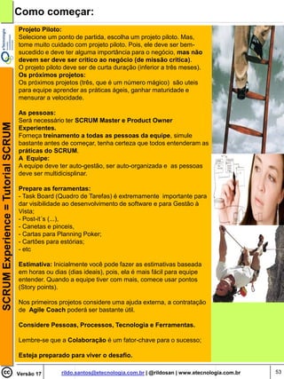 Como começar:
                                    Projeto Piloto:
                                    Selecione um ponto de partida, escolha um projeto piloto. Mas,
                                    tome muito cuidado com projeto piloto. Pois, ele deve ser bem-
                                    sucedido e deve ter alguma importância para o negócio, mas não
                                    devem ser deve ser critico ao negócio (de missão critica).
                                    O projeto piloto deve ser de curta duração (inferior a três meses).
                                    Os próximos projetos:
                                    Os próximos projetos (três, que é um número mágico) são uteis
                                    para equipe aprender as práticas ágeis, ganhar maturidade e
                                    mensurar a velocidade.

                                    As pessoas:
                                    Será necessário ter SCRUM Master e Product Owner
SCRUM Experience = Tutorial SCRUM




                                    Experientes.
                                    Forneça treinamento a todas as pessoas da equipe, simule
                                    bastante antes de começar, tenha certeza que todos entenderam as
                                    práticas do SCRUM.
                                    A Equipe:
                                    A equipe deve ter auto-gestão, ser auto-organizada e as pessoas
                                    deve ser multidicisplinar.

                                    Prepare as ferramentas:
                                    - Task Board (Quadro de Tarefas) é extremamente importante para
                                    dar visibilidade ao desenvolvimento de software e para Gestão à
                                    Vista;
                                    - Post-it´s (...),
                                    - Canetas e pinceis,
                                    - Cartas para Planning Poker;
                                    - Cartões para estórias;
                                    - etc

                                    Estimativa: Inicialmente você pode fazer as estimativas baseada
                                    em horas ou dias (dias ideais), pois, ela é mais fácil para equipe
                                    entender. Quando a equipe tiver com mais, comece usar pontos
                                    (Story points).

                                    Nos primeiros projetos considere uma ajuda externa, a contratação
                                    de Agile Coach poderá ser bastante útil.

                                    Considere Pessoas, Processos, Tecnologia e Ferramentas.

                                    Lembre-se que a Colaboração é um fator-chave para o sucesso;

                                    Esteja preparado para viver o desafio.

                                    Versão 17      rildo.santos@etecnologia.com.br | @rildosan | www.etecnologia.com.br   53
 