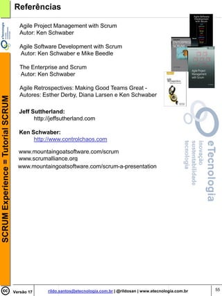 Referências

                                       Agile Project Management with Scrum
                                       Autor: Ken Schwaber

                                       Agile Software Development with Scrum
                                       Autor: Ken Schwaber e Mike Beedle

                                       The Enterprise and Scrum
                                       Autor: Ken Schwaber

                                       Agile Retrospectives: Making Good Teams Great -
                                       Autores: Esther Derby, Diana Larsen e Ken Schwaber
SCRUM Experience = Tutorial SCRUM




                                      Jeff Suttherland:
                                            http://jeffsutherland.com

                                      Ken Schwaber:
                                           http://www.controlchaos.com

                                      www.mountaingoatsoftware.com/scrum
                                      www.scrumalliance.org
                                      www.mountaingoatsoftware.com/scrum-a-presentation




                                                 rildo.santos@etecnologia.com.br | @rildosan | www.etecnologia.com.br   55
                                    Versão 17
 