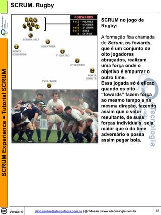 SCRUM. Rugby

                                                                                            SCRUM no jogo de
                                                                                            Rugby:

                                                                                            A formação fixa chamada
                                                                                            de Scrum, os fowards,
                                                                                            que é um conjunto de
                                                                                            oito jogadores
                                                                                            abraçados, realizam
                                                                                            uma força onde o
SCRUM Experience = Tutorial SCRUM




                                                                                            objetivo é empurrar o
                                                                                            outro time.
                                                                                            Essa jogada só é eficaz
                                                                                            quando os oito
                                                                                            “fowards” fazem força
                                                                                            ao mesmo tempo e na
                                                                                            mesma direção, fazendo
                                                                                            assim que o vetor
                                                                                            resultante, de suas
                                                                                            forças individuais, seja
                                                                                            maior que o do time
                                                                                            adversário e possa
                                                                                            assim pegar bola.




                                    Versão 17   rildo.santos@etecnologia.com.br | @rildosan | www.etecnologia.com.br   57
 