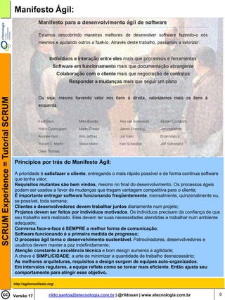SCRUM Experience = Tutorial SCRUM   Manifesto Ágil:




                                    Princípios por trás do Manifesto Ágil:

                                    A prioridade é satisfazer o cliente, entregando o mais rápido possível e de forma contínua software
                                    que tenha valor;
                                    Requisitos mutantes são bem vindos, mesmo no final do desenvolvimento. Os processos ágeis
                                    podem ser usados a favor de mudanças que tragam vantagem competitiva para o cliente;
                                    É importante entregar software funcionando freqüentemente, mensalmente, quinzenalmente ou,
                                    se possível, toda semana;
                                    Clientes e desenvolvedores devem trabalhar juntos diariamente num projeto;
                                    Projetos devem ser feitos por indivíduos motivados. Os indivíduos precisam da confiança de que
                                    seu trabalho será realizado. Eles devem ter suas necessidades atendidas e trabalhar num ambiente
                                    adequado;
                                    Conversa face-a-face é SEMPRE a melhor forma de comunicação;
                                    Software funcionando é a primeira medida de progresso;
                                    O processo ágil torna o desenvolvimento sustentável. Patrocinadores, desenvolvedores e
                                    usuários devem manter a paz indefinidamente;
                                    Atenção constante à excelência técnica e bom design aumenta a agilidade;
                                    A chave é SIMPLICIDADE: a arte de minimizar a quantidade de trabalho desnecessário;
                                    As melhores arquiteturas, requisitos e design surgem de equipes auto-organizados;
                                    Em intervalos regulares, a equipe reflete como se tornar mais eficiente. Então ajusta seu
                                    comportamento para atingir esse objetivo.

                                    http://agilemanifesto.org/


                                    Versão 17             rildo.santos@etecnologia.com.br | @rildosan | www.etecnologia.com.br        6
 