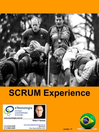 SCRUM Experience = Tutorial SCRUM




                                      SCRUM Experience

                             www.etcnologia.com.br
                                                                  Rildo F Santos

                                                     rildo.santos@etecnologia.com.br
                             (11) 9123-5358                                  @rildosan
                             (11) 9962-4260                   http://www.rildosan.com/
                                                                                               versão: 17
                                                rildo.santos@etecnologia.com.br | @rildosan | www.etecnologia.com.br
                                    Versão 17
 