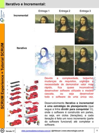 Iterativo e Incremental:
                                                                      Entrega 1              Entrega 2             Entrega 3
                                            Incremental
SCRUM Experience = Tutorial SCRUM




                                                Iterativo




                                                                             Devido   a     complexidade,    tamanho,
                                                                             mudanças de requisitos, urgência e
                                                                             necessidade de demonstrar valor mais
                                                                             rápido,   fica    quase      inconcebível
                                                                             desenvolver software utilizado o modelo
                                                                             cascata,     ou     seja      desenvolver
                                                                             todo o software de uma única vez.

                                                                             Desenvolvimento Iterativo e incremental
                                                                             é uma estratégia de planejamento (que
                                                                             segue a linha dividir para conquistar ),
                                                                             onde o software é construído em partes,
                                                                             ou seja, em ciclos (iterações), a cada
                                                                             iteração é feito um novo incremento (parte
                                                                             do software funcional) até completar o
                                                                             software.

                                    Versão 17       rildo.santos@etecnologia.com.br | @rildosan | www.etecnologia.com.br       8
 