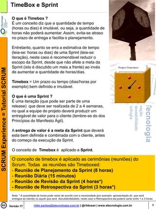 TimeBox e Sprint

                                     O que é Timebox ?
                                     É um conceito diz que a quantidade de tempo
                                     (horas ou dias) é imutável, ou seja, a quantidade de
                                     horas não poderá aumentar. Assim, evita-se atraso
                                     no prazo de entrega e facilita o planejamento.

                                     Entretanto, quanto se erra a estimativa de tempo
                                     (leia-se: horas ou dias) de uma Sprint (leia-se:
                                     iteração), neste caso é recomendável reduzir o
                                     escopo da Sprint, desde que não afete a meta da
                                     Sprint (isto é discutido um mais a frente) ao invés
SCRUM Experience = Tutorial SCRUM




                                     de aumentar a quantidade de horas/dias.

                                     Timebox = Um prazo ou tempo (dias/horas por
                                     exemplo) bem definido e imutável.

                                     O que é uma Sprint ?
                                     É uma iteração (que pode ser parte de uma
                                     release) que deve ser realizada de 2 a 4 semanas,
                                     no qual a equipe do projeto deverá produzir um
                                     entregável de valor para o cliente (lembre-se do dos
                                     Princípios do Manifesto Ágil).

                                     A entrega de valor é a meta da Sprint que deverá
                                     esta bem definida e combinada com o cliente, antes
                                     do começo da execução da Sprint.

                                     O conceito de Timebox é aplicado a Sprint.

                                     O conceito de timebox é aplicado as cerimônias (reuniões) do
                                     Scrum. Todas as reuniões são Timeboxed:
                                     - Reunião de Planejamento da Sprint (8 horas)
                                     - Reunião Diária (15 minutos)
                                     - Reunião de Revisão da Sprint (4 horas*)
                                     - Reunião de Retrospectiva da Sprint (3 horas*)
                                     Nota: * A quantidade de horas pode variar de acordo com a necessidade (por exemplo, apresentação do que será
                                     entregue ao cliente) ou aquilo que será discutido/debatido, neste caso a Retrospectiva ela poderá variar entre 1 a 3 horas

                                    Versão 17           rildo.santos@etecnologia.com.br | @rildosan | www.etecnologia.com.br                                  9
 