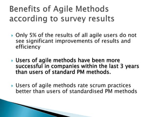    According to statistics, only 5% of all agile users
    do not see significant improvements of results
    and efficiency

   Users of agile methods have been more
    successful in companies within the last 3 years
    than users of standard PM methods.

   Users of agile methods rate scrum practices
    better than users of standardised PM methods
 