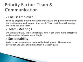    Focus: Employee
Build up projects around motivated individuals and provide them with
the environment and support they need. Trust, that they will manage
the tasks you give them.
   Team Meetings
On a regular basis, the team reflects, how it can work more effectively
and can adapt behavior accordingly
   Sustainability
Agile processes promote sustainably development. The customer,
developer and user should maintain a steadily pace.
 