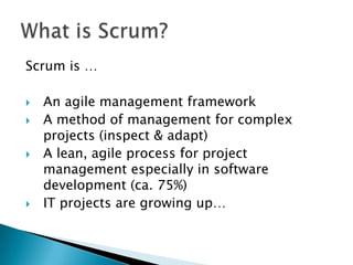 Scrum is …

   An agile management framework
   A method of management for complex
    projects (inspect & adapt)
   A lean, agile process for project
    management especially in software
    development (ca. 75%)
   IT projects are growing up…
 