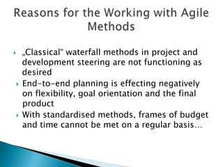   „Classical“ waterfall methods in project and
    development steering are not functioning as
    desired
   End-to-end planning is effecting negatively
    on flexibility, goal orientation and the final
    product
   With standardised methods, budget and time
    frames cannot be met on a regular basis…
 