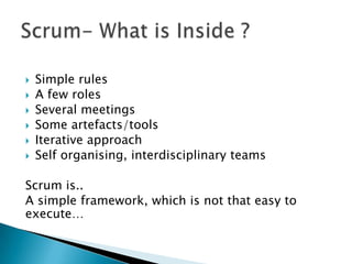    Simple rules
   A few roles
   Several meetings
   Some artefacts/tools
   Iterative approach
   Self organising, interdisciplinary teams

Scrum is..
A simple framework, which is not that easy to
execute…
 