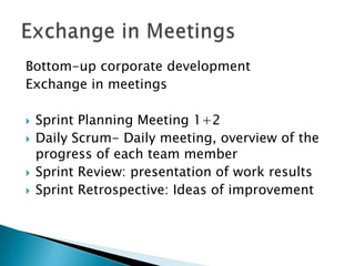 Bottom-up corporate development
Exchange in meetings

   Sprint Planning Meeting 1+2
   Daily Scrum- Daily meeting, overview of the
    progress of each team member
   Sprint Review: presentation of work results
   Sprint Retrospective: Ideas of improvement
 