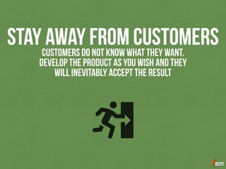 STAY AWAY FROM CUSTOMERSCUSTOMERS DO NOT KNOW WHAT THEY WANT.
DEVELOP THE PRODUCT AS YOU WISH AND THEY
WILL INEVITABLY ACCEPT THE RESULT
 