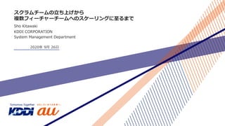 スクラムチームの⽴ち上げから
複数フィーチャーチームへのスケーリングに⾄るまで
Sho Kitawaki
KDDI CORPORATION
System Management Department
2020年 9⽉ 26⽇
 