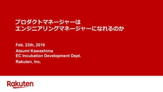 プロダクトマネージャーは
エンジニアリングマネージャーになれるのか
Feb. 23th, 2019
Atsumi Kawashima
EC Incubation Development Dept.
Rakuten, Inc.
 