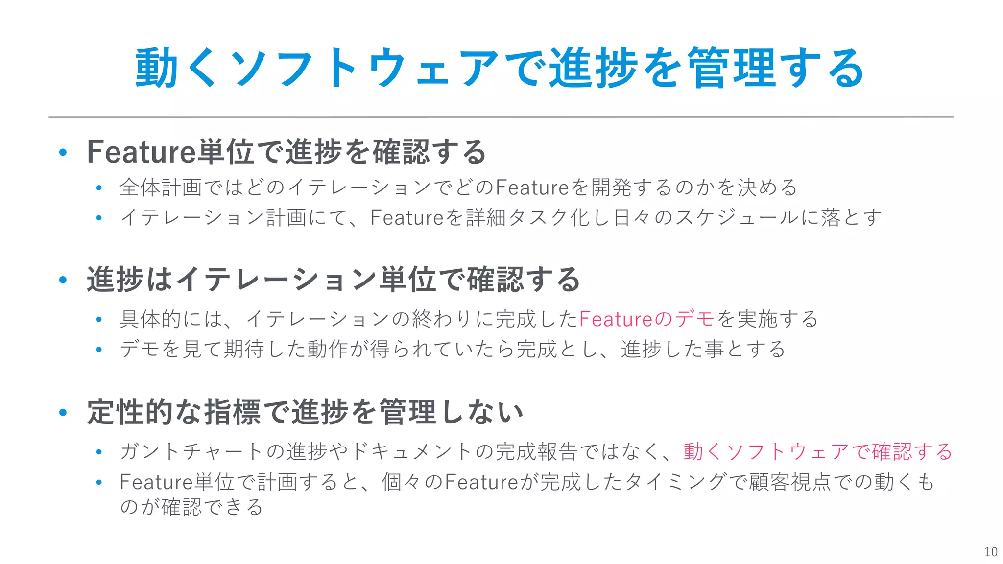10
動くソフトウェアで進捗を管理する
• Feature単位で進捗を確認する
• 全体計画ではどのイテレーションでどのFeatureを開発するのかを決める
• イテレーション計画にて、Featureを詳細タスク化し⽇々のスケジュールに落とす
• 進捗はイテレーション単位で確認する
• 具体的には、イテレーションの終わりに完成したFeatureのデモを実施する
• デモを⾒て期待した動作が得られていたら完成とし、進捗した事とする
• 定性的な指標で進捗を管理しない
• ガントチャートの進捗やドキュメントの完成報告ではなく、動くソフトウェアで確認する
• Feature単位で計画すると、個々のFeatureが完成したタイミングで顧客視点での動くも
のが確認できる
 