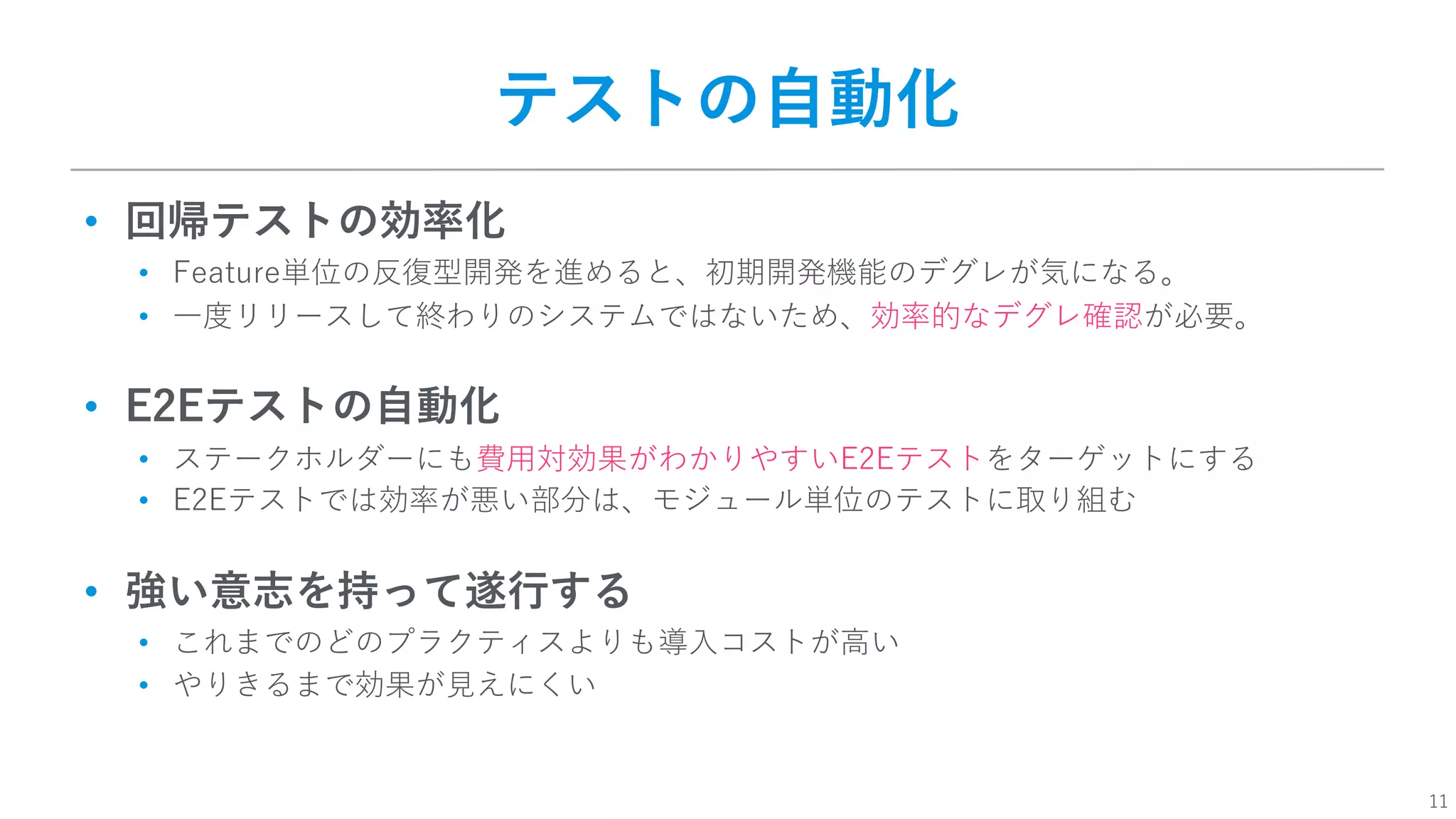 11
テストの⾃動化
• 回帰テストの効率化
• Feature単位の反復型開発を進めると、初期開発機能のデグレが気になる。
• ⼀度リリースして終わりのシステムではないため、効率的なデグレ確認が必要。
• E2Eテストの⾃動化
• ステークホルダーにも費⽤対効果がわかりやすいE2Eテストをターゲットにする
• E2Eテストでは効率が悪い部分は、モジュール単位のテストに取り組む
• 強い意志を持って遂⾏する
• これまでのどのプラクティスよりも導⼊コストが⾼い
• やりきるまで効果が⾒えにくい
 