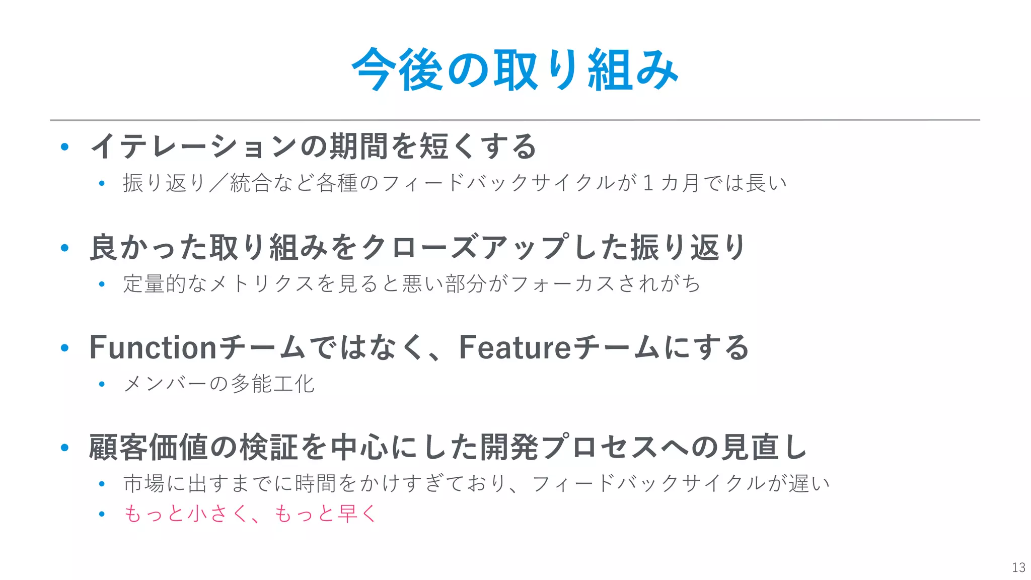 13
今後の取り組み
• イテレーションの期間を短くする
• 振り返り／統合など各種のフィードバックサイクルが１カ⽉では⻑い
• 良かった取り組みをクローズアップした振り返り
• 定量的なメトリクスを⾒ると悪い部分がフォーカスされがち
• Functionチームではなく、Featureチームにする
• メンバーの多能⼯化
• 顧客価値の検証を中⼼にした開発プロセスへの⾒直し
• 市場に出すまでに時間をかけすぎており、フィードバックサイクルが遅い
• もっと⼩さく、もっと早く
 