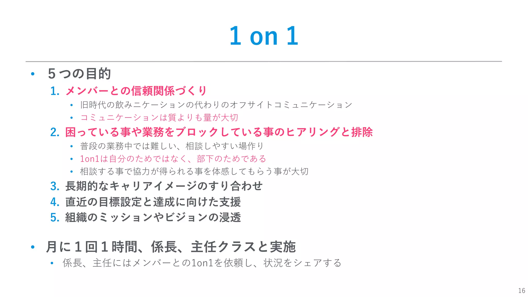 16
1 on 1
• ５つの⽬的
1. メンバーとの信頼関係づくり
• 旧時代の飲みニケーションの代わりのオフサイトコミュニケーション
• コミュニケーションは質よりも量が⼤切
2. 困っている事や業務をブロックしている事のヒアリングと排除
• 普段の業務中では難しい、相談しやすい場作り
• 1on1は⾃分のためではなく、部下のためである
• 相談する事で協⼒が得られる事を体感してもらう事が⼤切
3. ⻑期的なキャリアイメージのすり合わせ
4. 直近の⽬標設定と達成に向けた⽀援
5. 組織のミッションやビジョンの浸透
• ⽉に１回１時間、係⻑、主任クラスと実施
• 係⻑、主任にはメンバーとの1on1を依頼し、状況をシェアする
 