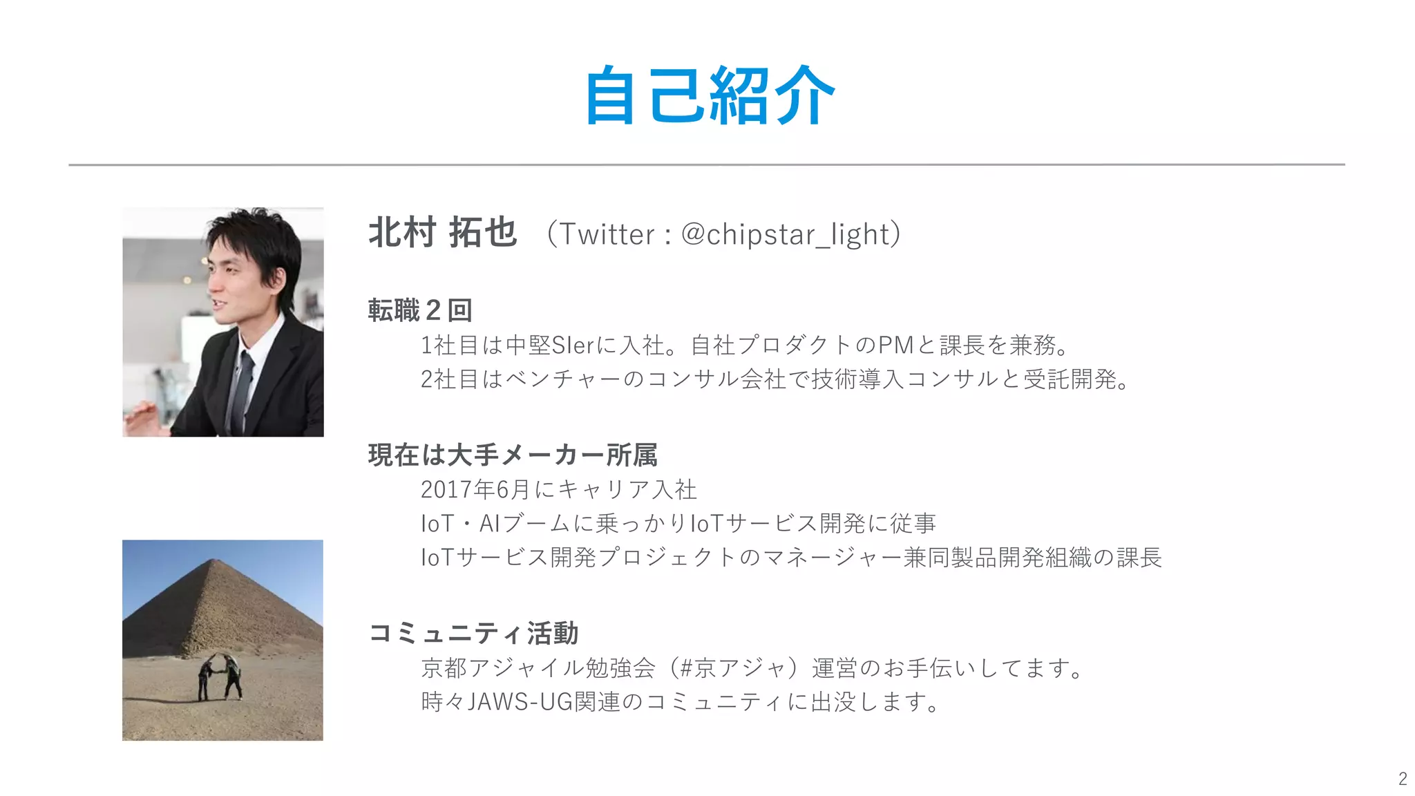 2
⾃⼰紹介
北村 拓也 （Twitter : @chipstar_light）
転職２回
1社⽬は中堅SIerに⼊社。⾃社プロダクトのPMと課⻑を兼務。
2社⽬はベンチャーのコンサル会社で技術導⼊コンサルと受託開発。
現在は⼤⼿メーカー所属
2017年6⽉にキャリア⼊社
IoT・AIブームに乗っかりIoTサービス開発に従事
IoTサービス開発プロジェクトのマネージャー兼同製品開発組織の課⻑
コミュニティ活動
京都アジャイル勉強会（#京アジャ）運営のお⼿伝いしてます。
時々JAWS-UG関連のコミュニティに出没します。
 