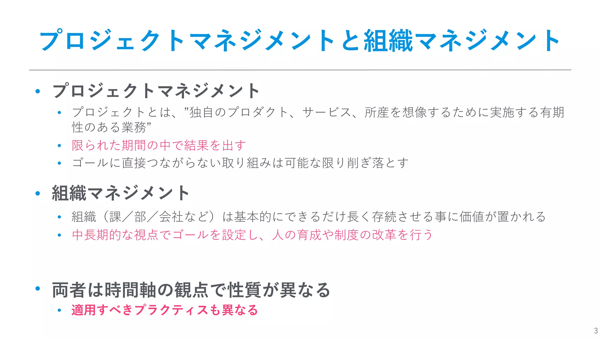 3
プロジェクトマネジメントと組織マネジメント
• プロジェクトマネジメント
• プロジェクトとは、”独⾃のプロダクト、サービス、所産を想像するために実施する有期
性のある業務”
• 限られた期間の中で結果を出す
• ゴールに直接つながらない取り組みは可能な限り削ぎ落とす
• 組織マネジメント
• 組織（課／部／会社など）は基本的にできるだけ⻑く存続させる事に価値が置かれる
• 中⻑期的な視点でゴールを設定し、⼈の育成や制度の改⾰を⾏う
• 両者は時間軸の観点で性質が異なる
• 適⽤すべきプラクティスも異なる
 