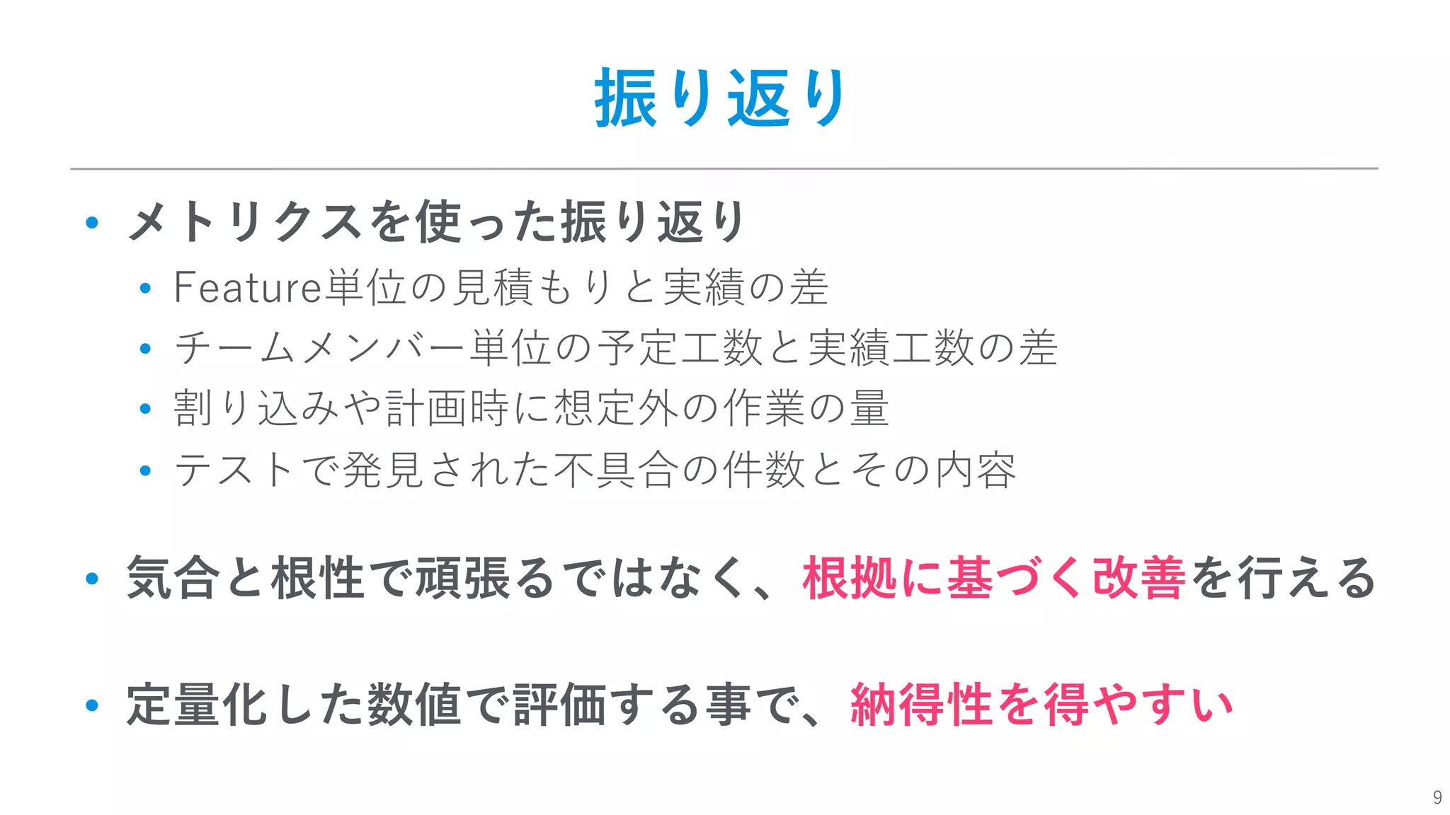 9
振り返り
• メトリクスを使った振り返り
• Feature単位の⾒積もりと実績の差
• チームメンバー単位の予定⼯数と実績⼯数の差
• 割り込みや計画時に想定外の作業の量
• テストで発⾒された不具合の件数とその内容
• 気合と根性で頑張るではなく、根拠に基づく改善を⾏える
• 定量化した数値で評価する事で、納得性を得やすい
 